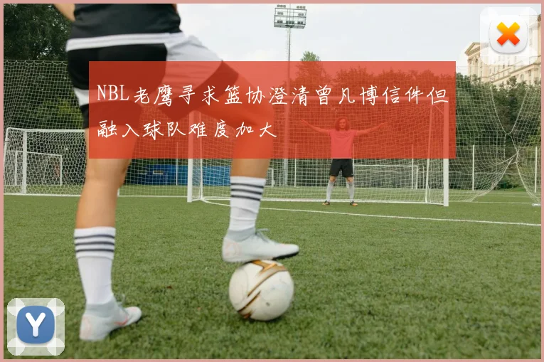 NBL老鹰寻求篮协澄清曾凡博信件但融入球队难度加大
