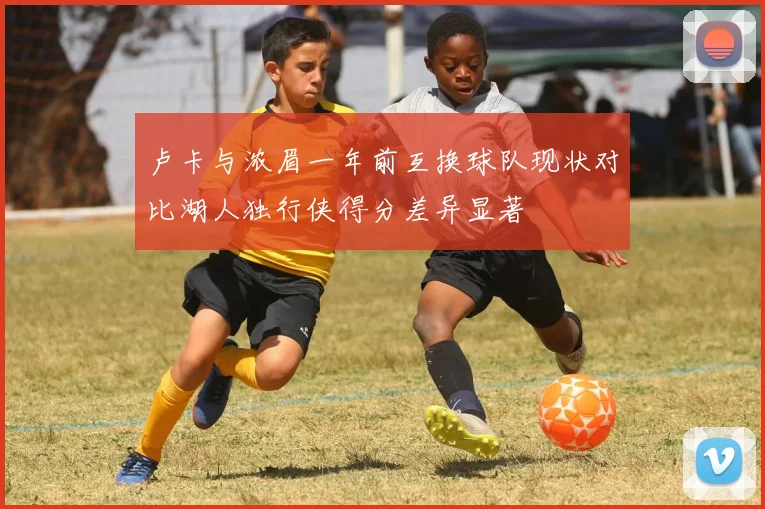 卢卡与浓眉一年前互换球队现状对比湖人独行侠得分差异显著