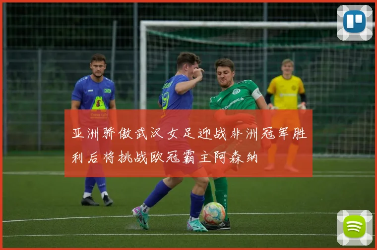 亚洲骄傲武汉女足迎战非洲冠军胜利后将挑战欧冠霸主阿森纳