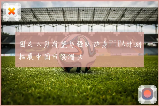 国足六月有望与强队热身FIFA计划拓展中国市场潜力