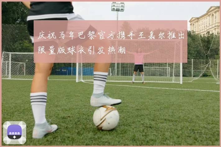 庆祝马年巴黎官方携手王嘉尔推出限量版球衣引发热潮