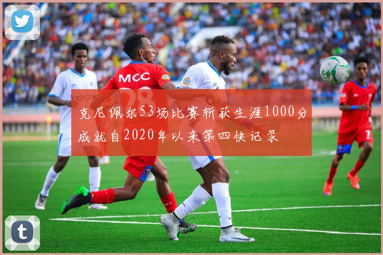 克尼佩尔53场比赛斩获生涯1000分成就自2020年以来第四快记录