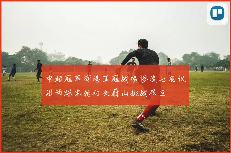 中超冠军海港亚冠战绩惨淡七场仅进两球末轮对决蔚山挑战艰巨