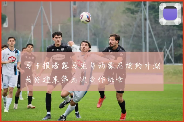马卡报透露马竞与西蒙尼续约计划或将迎来第九次合作机会