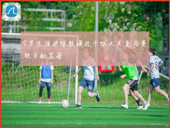 C罗生涯进球数逼近千球大关皇马曼联贡献显著