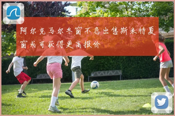 阿尔克马尔冬窗不急出售斯米特夏窗或可获得更高报价