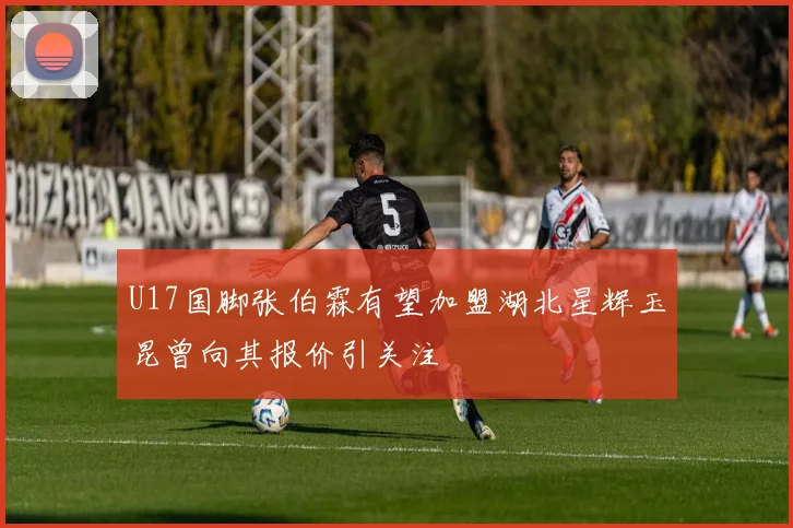 U17国脚张伯霖有望加盟湖北星辉玉昆曾向其报价引关注