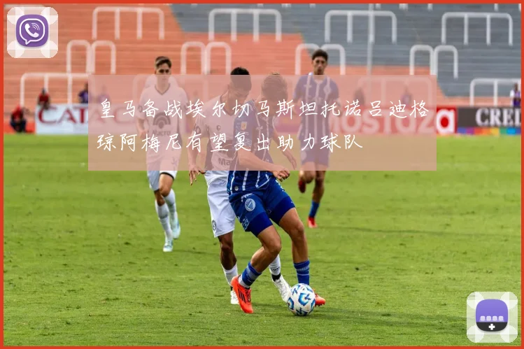 皇马备战埃尔切马斯坦托诺吕迪格琼阿梅尼有望复出助力球队