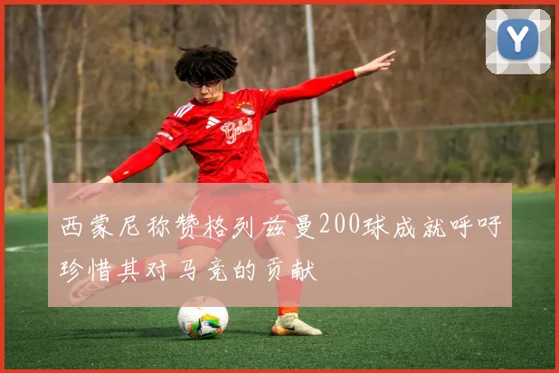 西蒙尼称赞格列兹曼200球成就呼吁珍惜其对马竞的贡献