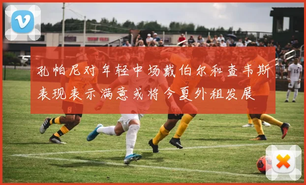 孔帕尼对年轻中场戴伯尔和查韦斯表现表示满意或将今夏外租发展