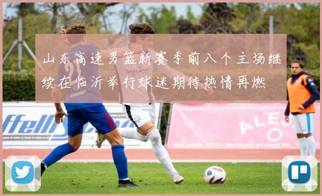 山东高速男篮新赛季前八个主场继续在临沂举行球迷期待热情再燃