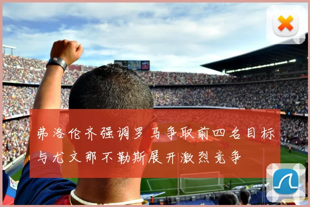 弗洛伦齐强调罗马争取前四名目标与尤文那不勒斯展开激烈竞争