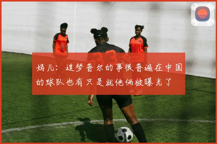 娟儿：追梦普尔的事很普遍在中国的球队也有只是就他俩被曝光了