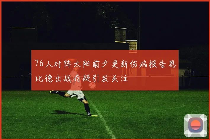 76人对阵太阳前夕更新伤病报告恩比德出战存疑引发关注