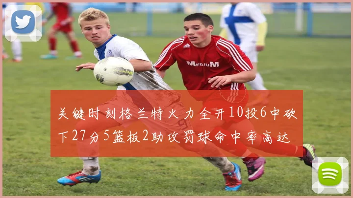 关键时刻格兰特火力全开10投6中砍下27分5篮板2助攻罚球命中率高达857