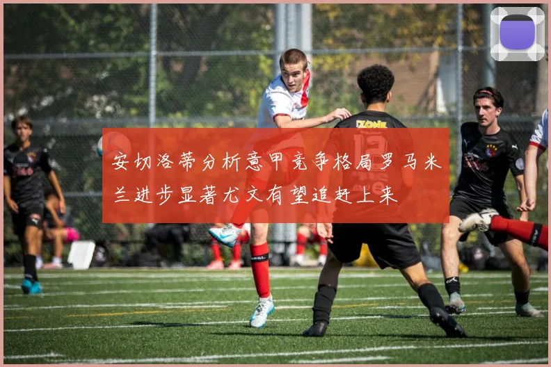 安切洛蒂分析意甲竞争格局罗马米兰进步显著尤文有望追赶上来