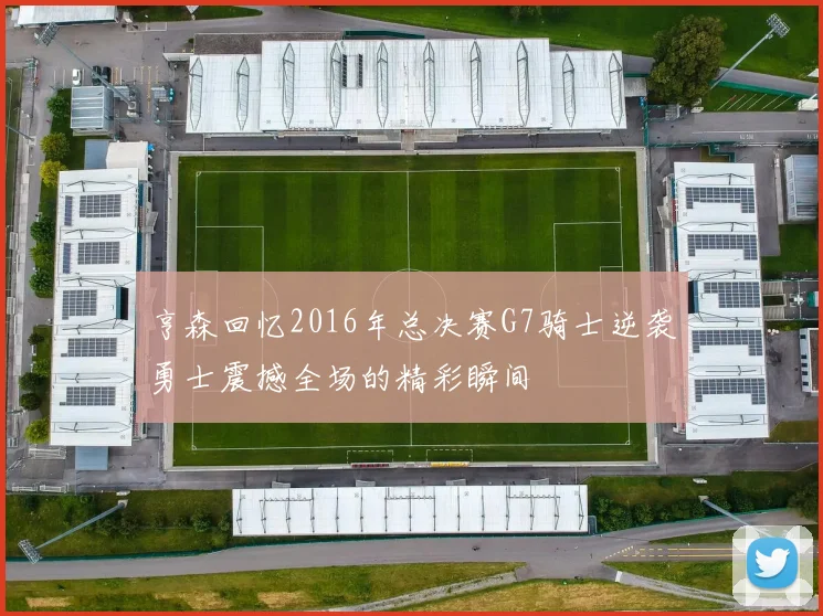 亨森回忆2016年总决赛G7骑士逆袭勇士震撼全场的精彩瞬间