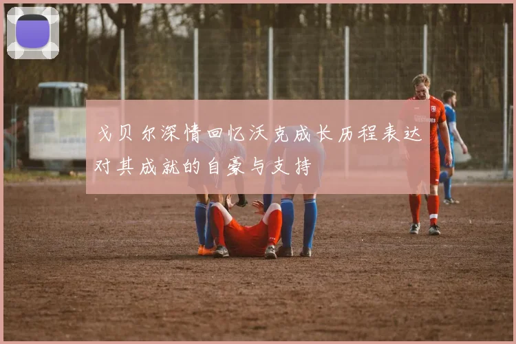 戈贝尔深情回忆沃克成长历程表达对其成就的自豪与支持