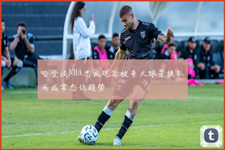 哈登谈NBA忠诚观念被夸大球星换队或成常态化趋势