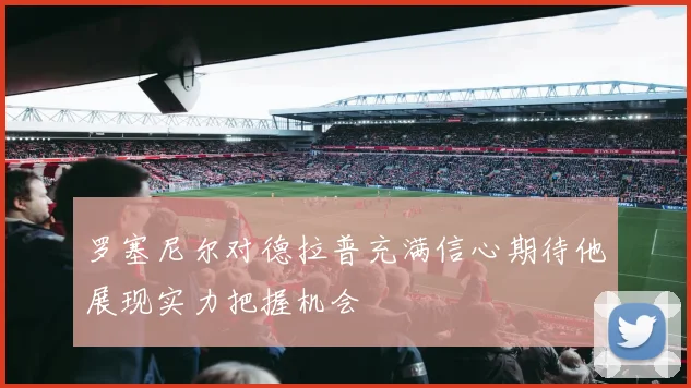 罗塞尼尔对德拉普充满信心期待他展现实力把握机会