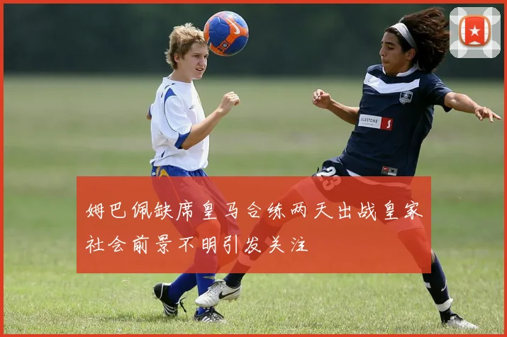 姆巴佩缺席皇马合练两天出战皇家社会前景不明引发关注