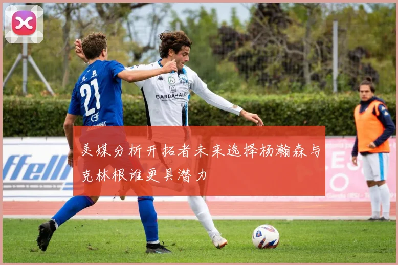 美媒分析开拓者未来选择杨瀚森与克林根谁更具潜力