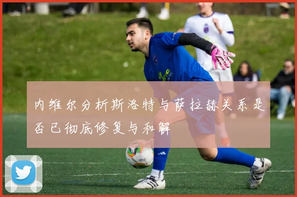 内维尔分析斯洛特与萨拉赫关系是否已彻底修复与和解